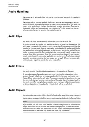 Page 107Parts and Events
Audio Handling
107
Audio Handling
When you work with audio files, it is crucial to understand how audio is handled in 
Cubase.
When you edit or process audio in the Project window, you always work with an 
audio clip that is automatically created on import or during recording. This audio clip 
refers to an audio file on the hard disk that itself remains untouched. This means, 
that audio editing and processing is “non-destructive”, in the sense that you can 
always undo changes or revert...