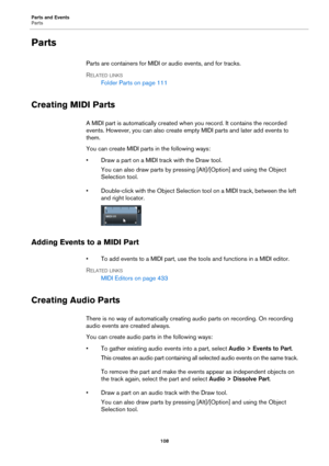 Page 108Parts and Events
Parts
108
Parts
Parts are containers for MIDI or audio events, and for tracks.
RELATED LINKS
Folder Parts on page 111
Creating MIDI Parts
A MIDI part is automatically created when you record. It contains the recorded 
events. However, you can also create empty MIDI parts and later add events to 
them.
You can create MIDI parts in the following ways:
• Draw a part on a MIDI track with the Draw tool.
You can also draw parts by pressing [Alt]/[Option] and using the Object 
Selection tool.
•...