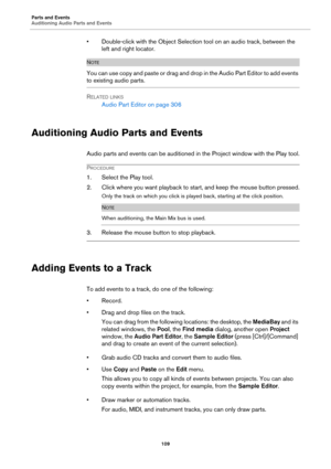 Page 109Parts and Events
Auditioning Audio Parts and Events
109
• Double-click with the Object Selection tool on an audio track, between the 
left and right locator.
NOTE
You can use copy and paste or drag and drop in the Audio Part Editor to add events 
to existing audio parts.
RELATED LINKS
Audio Part Editor on page 306
Auditioning Audio Parts and Events
Audio parts and events can be auditioned in the Project window with the Play tool.
PROCEDURE
1. Select the Play tool.
2. Click where you want playback to...