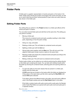 Page 111Parts and Events
Folder Parts
111
Folder Parts
A folder part is a graphic representation of events and parts on the tracks in the 
folder. Folder parts indicate the position and length of the events and parts, as well 
as on which track they are (their vertical position). If part colors are used, these are 
also shown in the folder part.
Editing Folder Parts
Any editing that you perform in the Project window to a folder part affects all the 
events and parts it contains.
You can select several folder...
