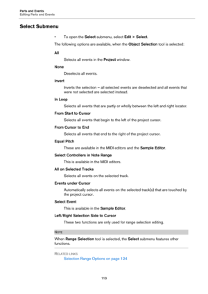 Page 113Parts and Events
Editing Parts and Events
113
Select Submenu
• To open the Select submenu, select Edit > Select.
The following options are available, when the Object Selection tool is selected:
All
Selects all events in the Project window.
None
Deselects all events.
Invert
Inverts the selection – all selected events are deselected and all events that 
were not selected are selected instead.
In Loop
Selects all events that are partly or wholly between the left and right locator.
From Start to Cursor...