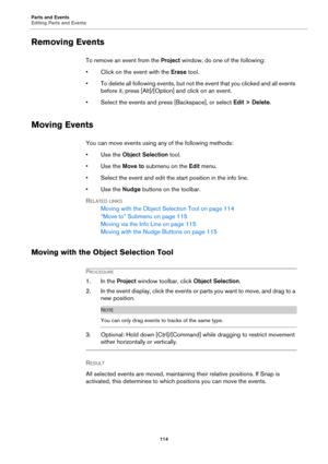 Page 114Parts and Events
Editing Parts and Events
114
Removing Events
To remove an event from the Project window, do one of the following:
• Click on the event with the Erase tool.
• To delete all following events, but not the event that you clicked and all events 
before it, press [Alt]/[Option] and click on an event.
• Select the events and press [Backspace], or select Edit > Delete.
Moving Events
You can move events using any of the following methods:
•Use the Object Selection tool.
•Use the Move to submenu...