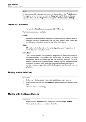 Page 115Parts and Events
Editing Parts and Events
115
NOTE
To avoid accidentally moving events when you click on them in the Project window 
the response when you move an event by dragging is slightly delayed. You can 
adjust this delay with the Drag Delay setting (File > Preferences > Editing).
“Move to” Submenu
• To open the Move to submenu, select Edit > Move to.
The following options are available:
Cursor
Moves the selected event to the project cursor position. If there are several 
selected events on the...