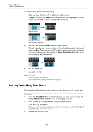 Page 117Parts and Events
Editing Parts and Events
117
To resize events, do one of the following:
• Click and drag the lower left or right corner of the event.
If Snap is activated, the Snap value determines the resulting length. If several 
events are selected, all will be resized in the same way.
Normal sizing
Sizing moves contents
•Use the Trim buttons (Nudge palette) on the toolbar.
This will move the start or end position of the selected events by the amount 
set on the Grid Type pop-up menu. The sizing type...
