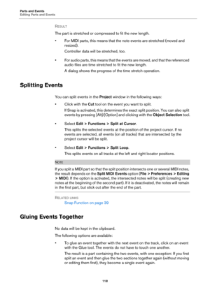 Page 118Parts and Events
Editing Parts and Events
118
RESULT 
The part is stretched or compressed to fit the new length.
• For MIDI parts, this means that the note events are stretched (moved and 
resized).
Controller data will be stretched, too.
• For audio parts, this means that the events are moved, and that the referenced 
audio files are time stretched to fit the new length.
A dialog shows the progress of the time stretch operation.
Splitting Events
You can split events in the Project window in the...