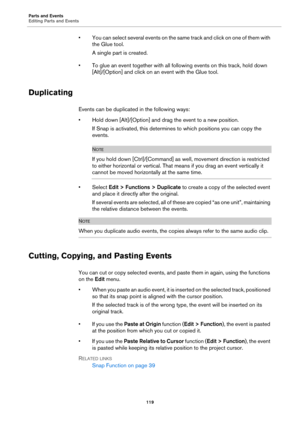 Page 119Parts and Events
Editing Parts and Events
119
• You can select several events on the same track and click on one of them with 
the Glue tool.
A single part is created.
• To glue an event together with all following events on this track, hold down 
[Alt]/[Option] and click on an event with the Glue tool.
Duplicating
Events can be duplicated in the following ways:
• Hold down [Alt]/[Option] and drag the event to a new position.
If Snap is activated, this determines to which positions you can copy the...