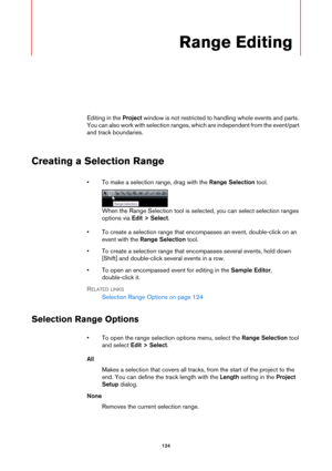 Page 124124
Range Editing
Editing in the Project window is not restricted to handling whole events and parts. 
You can also work with selection ranges, which are independent from the event/part 
and track boundaries.
Creating a Selection Range
• To make a selection range, drag with the Range Selection tool.
When the Range Selection tool is selected, you can select selection ranges 
options via Edit > Select.
• To create a selection range that encompasses an event, double-click on an 
event with the Range...