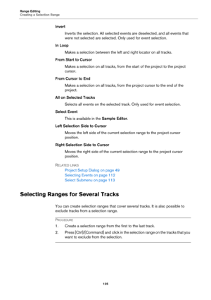 Page 125Range Editing
Creating a Selection Range
125
Invert
Inverts the selection. All selected events are deselected, and all events that 
were not selected are selected. Only used for event selection.
In Loop
Makes a selection between the left and right locator on all tracks.
From Start to Cursor
Makes a selection on all tracks, from the start of the project to the project 
cursor.
From Cursor to End
Makes a selection on all tracks, from the project cursor to the end of the 
project.
All on Selected Tracks...