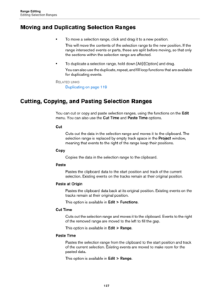 Page 127Range Editing
Editing Selection Ranges
127
Moving and Duplicating Selection Ranges
• To move a selection range, click and drag it to a new position.
This will move the contents of the selection range to the new position. If the 
range intersected events or parts, these are split before moving, so that only 
the sections within the selection range are affected.
• To duplicate a selection range, hold down [Alt]/[Option] and drag.
You can also use the duplicate, repeat, and fill loop functions that are...