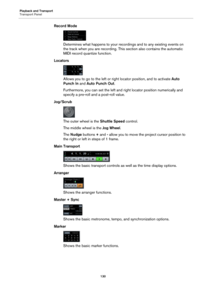 Page 130Playback and Transport
Transport Panel
130
Record Mode
Determines what happens to your recordings and to any existing events on 
the track when you are recording. This section also contains the automatic 
MIDI record quantize function.
Locators
Allows you to go to the left or right locator position, and to activate Auto 
Punch In and Auto Punch Out.
Furthermore, you can set the left and right locator position numerically and 
specify a pre-roll and a post-roll value.
Jog/Scrub
The outer wheel is the...