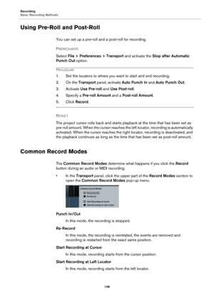 Page 148Recording
Basic Recording Methods
148
Using Pre-Roll and Post-Roll
You can set up a pre-roll and a post-roll for recording.
PREREQUISITE 
Select File > Preferences > Transport and activate the Stop after Automatic 
Punch Out option.
PROCEDURE
1. Set the locators to where you want to start and end recording.
2. On the Transport panel, activate Auto Punch In and Auto Punch Out.
3. Activate Use Pre-roll and Use Post-roll.
4. Specify a Pre-roll Amount and a Post-roll Amount.
5. Click Record.
RESULT 
The...