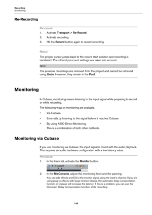 Page 149Recording
Monitoring
149
Re-Recording
PROCEDURE
1. Activate Transport > Re-Record.
2. Activate recording.
3. Hit the Record button again to restart recording.
RESULT 
The project cursor jumps back to the record start position and recording is 
reinitiated. Pre-roll and pre-count settings are taken into account.
NOTE
The previous recordings are removed from the project and cannot be retrieved 
using Undo. However, they remain in the Pool.
Monitoring
In Cubase, monitoring means listening to the input...