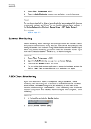 Page 150Recording
Monitoring
150
3. Select File > Preferences > VST.
4. Open the Auto Monitoring pop-up menu and select a monitoring mode.
RESULT 
The monitored signal will be delayed according to the latency value which depends 
on your audio hardware and drivers. You can check the latency of your hardware in 
the Device Setup dialog (Device > Device Setup > VST Audio System).
RELATED LINKS
VST on page 671
External Monitoring
External monitoring means listening to the inp u t  si gn al  b e f o r e  i t i s  s...
