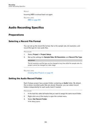 Page 152Recording
Audio Recording Specifics
152
RESULT 
Incoming MIDI is echoed back out again.
RELATED LINKS
MIDI on page 661
Audio Recording Specifics
Preparations
Selecting a Record File Format
You can set up the record file format, that is the sample rate, bit resolution, and 
record file type for new audio files.
PROCEDURE
1. Select Project > Project Setup.
2. Set up the settings for Sample Rate, Bit Resolution, and Record File Type.
IMPORTANT
The bit resolution and file type can be changed at any time...