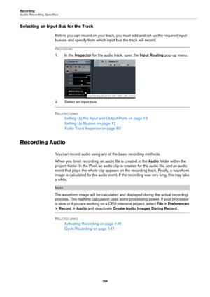 Page 154Recording
Audio Recording Specifics
154
Selecting an Input Bus for the Track
Before you can record on your track, you must add and set up the required input 
busses and specify from which input bus the track will record.
PROCEDURE
1. In the Inspector for the audio track, open the Input Routing pop-up menu.
2. Select an input bus.
RELATED LINKS
Setting Up the Input and Output Ports on page 13
Setting Up Busses on page 12
Audio Track Inspector on page 60
Recording Audio
You can record audio using any of...