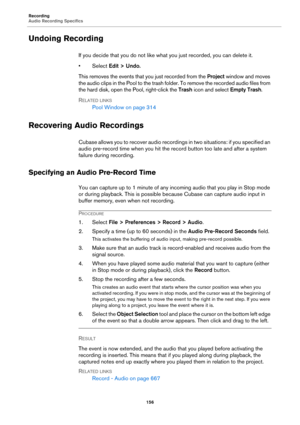 Page 156Recording
Audio Recording Specifics
156
Undoing Recording
If you decide that you do not like what you just recorded, you can delete it.
•Select Edit > Undo.
This removes the events that you just recorded from the Project window and moves 
the audio clips in the Pool to the trash folder. To remove the recorded audio files from 
the hard disk, open the Pool, right-click the Trash icon and select Empty Trash.
RELATED LINKS
Pool Window on page 314
Recovering Audio Recordings
Cubase allows you to recover...