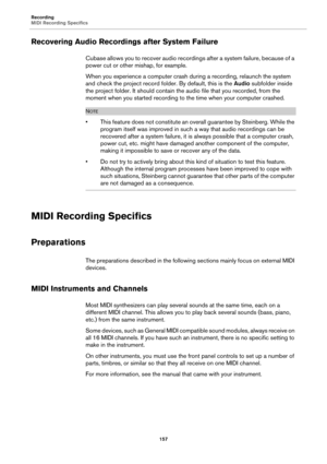 Page 157Recording
MIDI Recording Specifics
157
Recovering Audio Recordings after System Failure
Cubase allows you to recover audio recordings after a system failure, because of a 
power cut or other mishap, for example.
When you experience a computer crash during a recording, relaunch the system 
and check the project record folder. By default, this is the Audio subfolder inside 
the project folder. It should contain the audio file that you recorded, from the 
moment when you started recording to the time when...
