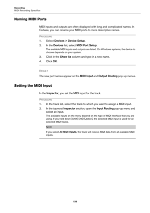 Page 158Recording
MIDI Recording Specifics
158
Naming MIDI Ports
MIDI inputs and outputs are often displayed with long and complicated names. In 
Cubase, you can rename your MIDI ports to more descriptive names.
PROCEDURE
1. Select Devices > Device Setup.
2. In the Devices list, select MIDI Port Setup.
The available MIDI inputs and outputs are listed. On Windows systems, the device to 
choose depends on your system.
3. Click in the Show As column and type in a new name.
4. Click OK.
RESULT 
The new port names...