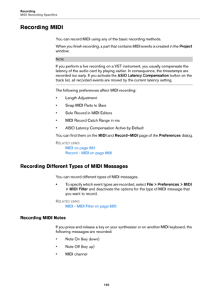 Page 160Recording
MIDI Recording Specifics
160
Recording MIDI
You can record MIDI using any of the basic recording methods.
When you finish recording, a part that contains MIDI events is created in the Project 
window.
NOTE
If you perform a live recording on a VST instrument, you usually compensate the 
latency of the audio card by playing earlier. In consequence, the timestamps are 
recorded too early. If you activate the ASIO Latency Compensation button on the 
track list, all recorded events are moved by the...