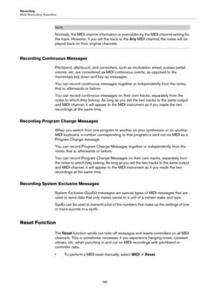 Page 161Recording
MIDI Recording Specifics
161
NOTE
Normally, the MIDI channel information is overridden by the MIDI channel setting for 
the track. However, if you set the track to the Any MIDI channel, the notes will be 
played back on their original channels.
Recording Continuous Messages
Pitchbend, aftertouch, and controllers, such as modulation wheel, sustain pedal, 
volume, etc. are considered as MIDI continuous events, as opposed to the 
momentary key down and key up messages.
You can record continuous...