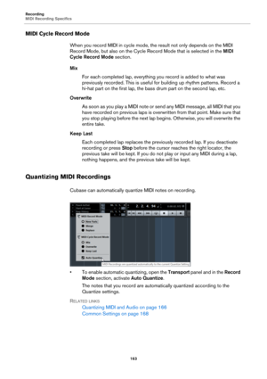 Page 163Recording
MIDI Recording Specifics
163
MIDI Cycle Record Mode
When you record MIDI in cycle mode, the result not only depends on the MIDI 
Record Mode, but also on the Cycle Record Mode that is selected in the MIDI 
Cycle Record Mode section.
Mix
For each completed lap, everything you record is added to what was 
previously recorded. This is useful for building up rhythm patterns. Record a 
hi-hat part on the first lap, the bass drum part on the second lap, etc.
Overwrite
As soon as you play a MIDI note...