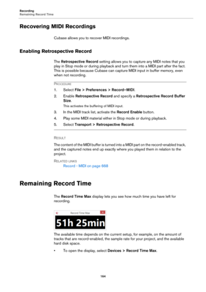 Page 164Recording
Remaining Record Time
164
Recovering MIDI Recordings
Cubase allows you to recover MIDI recordings.
Enabling Retrospective Record
The Retrospective Record setting allows you to capture any MIDI notes that you 
play in Stop mode or during playback and turn them into a MIDI part after the fact. 
This is possible because Cubase can capture MIDI input in buffer memory, even 
when not recording.
PROCEDURE
1. Select File > Preferences > Record–MIDI.
2. Enable Retrospective Record and specify a...