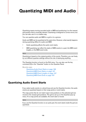 Page 166166
Quantizing MIDI and Audio
Quantizing means moving recorded audio or MIDI and positioning it on the nearest 
grid position that is musically relevant. Quantizing is designed to correct errors, but 
you can also use it in a creative way.
You can quantize audio and MIDI to a grid or to a groove. 
Audio and MIDI can be quantized at the same time. However, what exactly happens 
during quantizing differs for audio and MIDI:
• Audio quantizing affects the audio event starts.
• MIDI quantizing can affect the...