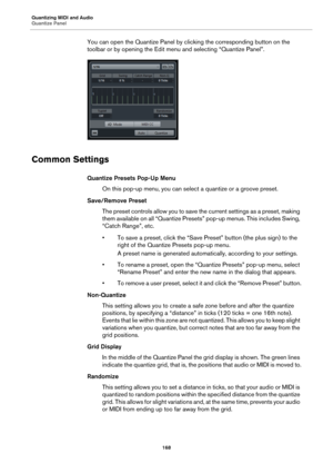 Page 168Quantizing MIDI and Audio
Quantize Panel
168
You can open the Quantize Panel by clicking the corresponding button on the 
toolbar or by opening the Edit menu and selecting “Quantize Panel”.
Common Settings
Quantize Presets Pop-Up Menu
On this pop-up menu, you can select a quantize or a groove preset.
Save/Remove Preset
The preset controls allow you to save the current settings as a preset, making 
them available on all “Quantize Presets” pop-up menus. This includes Swing, 
“Catch Range”, etc.
• To save a...