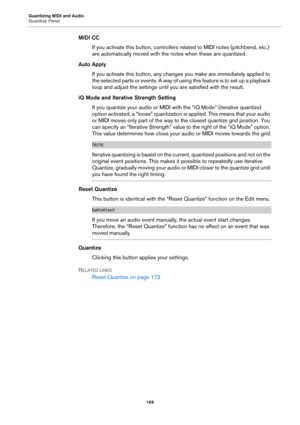 Page 169Quantizing MIDI and Audio
Quantize Panel
169
MIDI CC
If you activate this button, controllers related to MIDI notes (pitchbend, etc.) 
are automatically moved with the notes when these are quantized.
Auto Apply
If you activate this button, any changes you make are immediately applied to 
the selected parts or events. A way of using this feature is to set up a playback 
loop and adjust the settings until you are satisfied with the result.
iQ Mode and Iterative Strength Setting
If you quantize your audio...