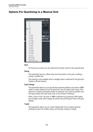 Page 170Quantizing MIDI and Audio
Quantize Panel
170
Options For Quantizing to a Musical Grid
Grid
On this pop-up menu you can determine the basic value for the quantize grid.
Swing
This parameter lets you offset every second position in the grid, creating a 
swing or shuffle feel.
This setting is only available when a straight value is selected for the grid and 
Tuplet is off (see below).
Catch Range
This parameter allows you to specify that quantizing affects only audio or MIDI 
within a certain distance from...