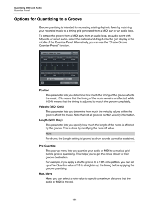 Page 171Quantizing MIDI and Audio
Quantize Panel
171
Options for Quantizing to a Groove
Groove quantizing is intended for recreating existing rhythmic feels by matching 
your recorded music to a timing grid generated from a MIDI part or an audio loop.
To extract the groove from a MIDI part, from an audio loop, an audio event with 
hitpoints, or sliced audio, select the material and drag it onto the grid display in the 
middle of the Quantize Panel. Alternatively, you can use the “Create Groove 
Quantize Preset”...