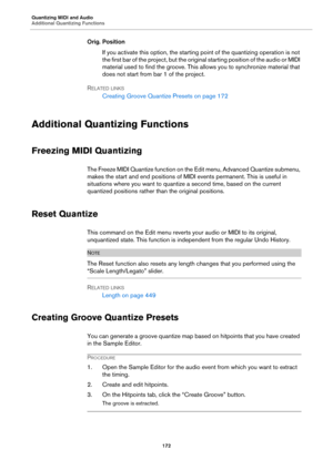 Page 172Quantizing MIDI and Audio
Additional Quantizing Functions
172
Orig. Position
If you activate this option, the starting point of the quantizing operation is not 
the first bar of the project, but the original starting position of the audio or MIDI 
material used to find the groove. This allows you to synchronize material that 
does not start from bar 1 of the project.
RELATED LINKS
Creating Groove Quantize Presets on page 172
Additional Quantizing Functions
Freezing MIDI Quantizing
The Freeze MIDI...