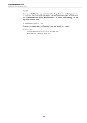 Page 173Quantizing MIDI and Audio
Additional Quantizing Functions
173
RESULT 
If you open the Quantize pop-up menu on the Project window toolbar, you will find 
an additional item at the bottom of the list, with the same name as the file from which 
you have extracted the groove. You can select it as a base for quantizing, just like 
any other quantize value.
AFTER COMPLETING THIS TASK 
To save the groove, open the Quantize Panel and save it as a preset.
RELATED LINKS
Working with hitpoints and slices on page...