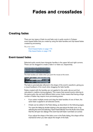 Page 174174
Fades and crossfades
Creating fades
There are two types of fade ins and fade outs in audio events in Cubase: 
event-based fades that you create by using the fade handles and clip-based fades 
created by processing.
RELATED LINKS
Event-based fades on page 174
Clip-based fades on page 176
Event-based fades
Selected audio events have triangular handles in the upper left and right corners. 
These can be dragged to create a fade in or fade out, respectively.
The fade handles are visible when you point the...