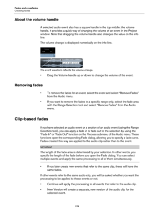 Page 176Fades and crossfades
Creating fades
176
About the volume handle
A selected audio event also has a square handle in the top middle: the volume 
handle. It provides a quick way of changing the volume of an event in the Project 
window. Note that dragging the volume handle also changes the value on the info 
line.
The volume change is displayed numerically on the info line.
The event waveform reflects the volume change.
• Drag the Volume handle up or down to change the volume of the event.
Removing fades
•...