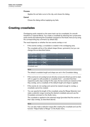 Page 179Fades and crossfades
Creating crossfades
179
Process
Applies the set fade curve to the clip, and closes the dialog.
Cancel
Closes the dialog without applying any fade.
Creating crossfades
Overlapping audio material on the same track can be crossfaded, for smooth 
transitions or special effects. You create a crossfade by selecting two consecutive 
audio events and selecting the Crossfade command on the Audio menu (or by using 
the corresponding key command, by default [X]).
The result depends on whether...