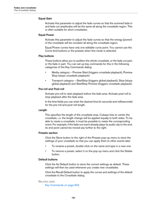 Page 181Fades and crossfades
The Crossfade dialog
181
Equal Gain
Activate this parameter to adjust the fade curves so that the summed fade in 
and fade out amplitudes will be the same all along the crossfade region. This 
is often suitable for short crossfades.
Equal Power
Activate this parameter to adjust the fade curves so that the energy (power) 
of the crossfade will be constant all along the crossfade region.
Equal Power curves have only one editable curve point. You cannot use the 
Curve kind buttons or...