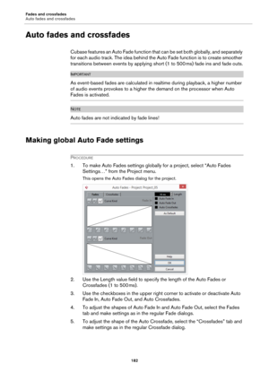 Page 182Fades and crossfades
Auto fades and crossfades
182
Auto fades and crossfades
Cubase features an Auto Fade function that can be set both globally, and separately 
for each audio track. The idea behind the Auto Fade function is to create smoother 
transitions between events by applying short (1 to 500
 ms) fade ins and fade outs.
IMPORTANTIMPORTANTIMPORTANTIMPORTANT
As event-based fades are calculated in realtime during playback, a higher number 
of audio events provokes to a higher the demand on the...