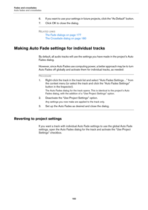 Page 183Fades and crossfades
Auto fades and crossfades
183
6. If you want to use your settings in future projects, click the “As Default” button.
7. Click OK to close the dialog.
RELATED LINKS
The Fade dialogs on page 177
The Crossfade dialog on page 180
Making Auto Fade settings for individual tracks
By default, all audio tracks will use the settings you have made in the project’s Auto 
Fades dialog.
However, since Auto Fades use computing power, a better approach may be to turn 
Auto Fades off globally and...