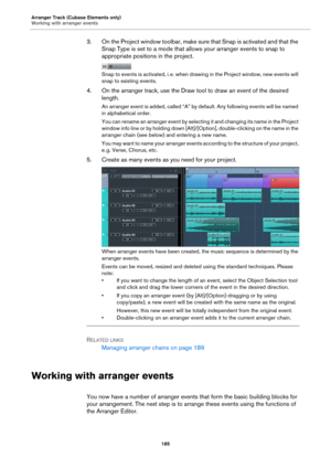 Page 185Arranger Track (Cubase Elements only)
Working with arranger events
185
3. On the Project window toolbar, make sure that Snap is activated and that the 
Snap Type is set to a mode that allows your arranger events to snap to 
appropriate positions in the project.
Snap to events is activated, i. e. when drawing in the Project window, new events will 
snap to existing events.
4. On the arranger track, use the Draw tool to draw an event of the desired 
length.
An arranger event is added, called “A” by...