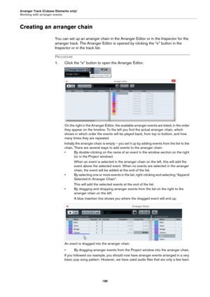 Page 186Arranger Track (Cubase Elements only)
Working with arranger events
186
Creating an arranger chain
You can set up an arranger chain in the Arranger Editor or in the Inspector for the 
arranger track. The Arranger Editor is opened by clicking the “e” button in the 
Inspector or in the track list.
PROCEDURE
1. Click the “e” button to open the Arranger Editor.
On the right in the Arranger Editor, the available arranger events are listed, in the order 
they appear on the timeline. To the left you find the...