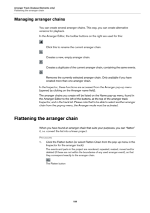 Page 189Arranger Track (Cubase Elements only)
Flattening the arranger chain189
Managing arranger chains
You can create several arranger chains. This way, you can create alternative 
versions for playback.
In the Arranger Editor, the toolbar buttons on the right are used for this:
Click this to rename the current arranger chain.
Creates a new, empty arranger chain.
Creates a duplicate of the current arranger chain, containing the same events.
Removes the currently selected arranger  chain. Only available if you...