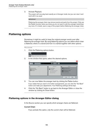 Page 190Arranger Track (Cubase Elements only)
Flattening the arranger chain
190
2. Activate Playback.
The project will now play back exactly as in Arranger mode, but you can view it and 
work with it as usual.
IMPORTANT
Flattening the arranger chain may remove events and parts from the project. Only use 
the Flatten function when you know you do not want to edit the arranger track/chain 
any more. If in doubt, save a copy of the project before flattening the arranger chain.
Flattening options
Sometimes it might...