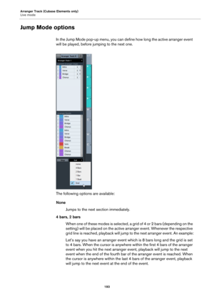 Page 193Arranger Track (Cubase Elements only)
Live mode
193
Jump Mode options
In the Jump Mode pop-up menu, you can define how long the active arranger event 
will be played, before jumping to the next one.
The following options are available:
None
Jumps to the next section immediately.
4 bars, 2 bars
When one of these modes is selected, a grid of 4 or 2 bars (depending on the 
setting) will be placed on the active arranger event. Whenever the respective 
grid line is reached, playback will jump to the next...