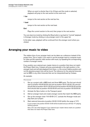 Page 194Arranger Track (Cubase Elements only)
Arranging your music to video
194
When an event is shorter than 4 (or 2) bars and this mode is selected, 
playback will jump to the next section at the event end.
1 bar
Jumps to the next section at the next bar line.
1 beat
Jumps to the next section at the next beat.
End
Plays the current section to the end, then jumps to the next section.
You can stop Live mode by clicking the Stop button or go back to “normal” playback 
in Arranger mode by clicking on any arranger...