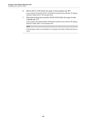 Page 195Arranger Track (Cubase Elements only)
Arranging your music to video
195
6. Start at 00:01:10:00 (within the range of what originally was “B”).
In your project, the position 00:01:10:00 will be located and you will hear “A” playing, 
because it plays twice in the arranger track.
7. Start external timecode at position 00:02:10:00 (within the range of what 
originally was “C”).
In your project, the position 00:02:10:00 will be located and you will hear “B” playing, 
because it plays “later” in the arranger...