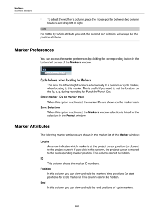 Page 200Markers
Markers Window
200
• To adjust the width of a column, place the mouse pointer between two column 
headers and drag left or right.
NOTE
No matter by which attribute you sort, the second sort criterion will always be the 
position attribute.
Marker Preferences
You can access the marker preferences by clicking the corresponding button in the 
bottom left corner of the Markers window.
Cycle follows when locating to Markers
This sets the left and right locators automatically to a position or cycle...