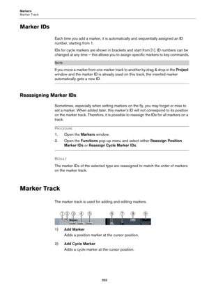 Page 202Markers
Marker Track
202
Marker IDs
Each time you add a marker, it is automatically and sequentially assigned an ID 
number, starting from 1.
IDs for cycle markers are shown in brackets and start from [1]. ID numbers can be 
changed at any time – this allows you to assign specific markers to key commands.
NOTE
I f  y o u  m o v e  a m a r k e r  fr o m  o n e  m ar k e r  t r ac k  to  a n o t h e r  b y  d r ag  &  d r o p  i n  th e  Project 
window and the marker ID is already used on this track, the...