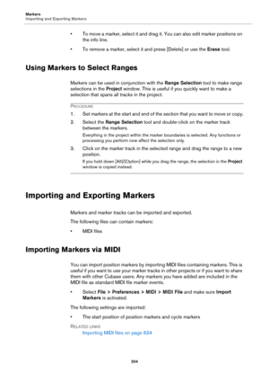 Page 204Markers
Importing and Exporting Markers
204
• To move a marker, select it and drag it. You can also edit marker positions on 
the info line.
• To remove a marker, select it and press [Delete] or use the Erase tool.
Using Markers to Select Ranges
Markers can be used in conjunction with the Range Selection tool to make range 
selections in the Project window. This is useful if you quickly want to make a 
selection that spans all tracks in the project.
PROCEDURE
1. Set markers at the start and end of the...