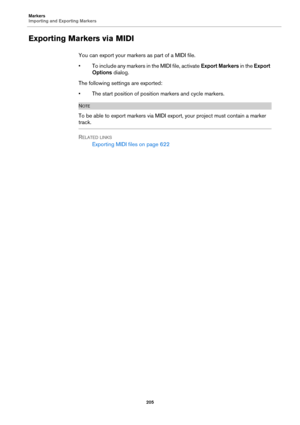 Page 205Markers
Importing and Exporting Markers
205
Exporting Markers via MIDI
You can export your markers as part of a MIDI file.
• To include any markers in the MIDI file, activate Export Markers in the Export 
Options dialog.
The following settings are exported:
• The start position of position markers and cycle markers.
NOTE
To be able to export markers via MIDI export, your project must contain a marker 
track.
RELATED LINKS
Exporting MIDI files on page 622 